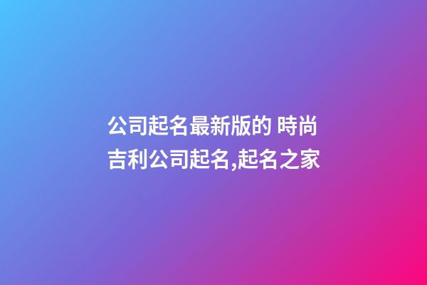 公司起名最新版的 時尚吉利公司起名,起名之家-第1張-公司起名-玄機派